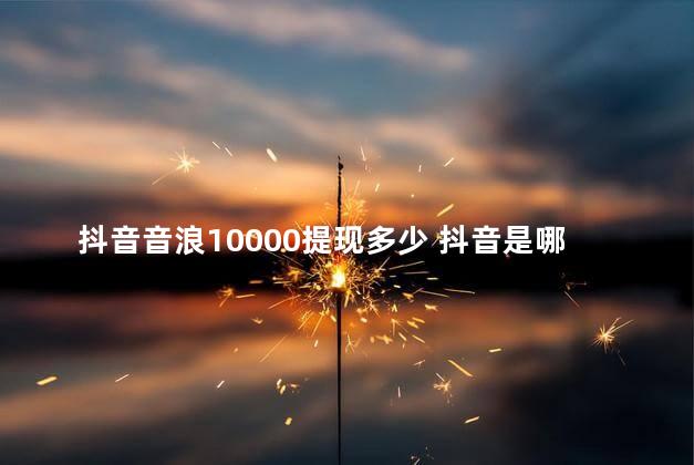 抖音音浪10000提现多少 抖音是哪一年出来的